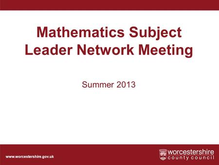 Www.worcestershire.gov.uk Mathematics Subject Leader Network Meeting Summer 2013.