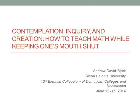 CONTEMPLATION, INQUIRY, AND CREATION: HOW TO TEACH MATH WHILE KEEPING ONE’S MOUTH SHUT Andrew-David Bjork Siena Heights University 13 th Biennial Colloquium.