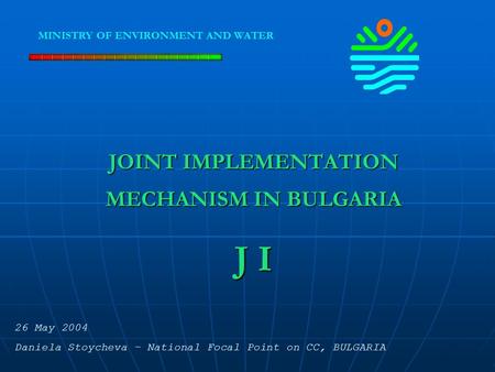 JOINT IMPLEMENTATION MECHANISM IN BULGARIA J I MINISTRY OF ENVIRONMENT AND WATER 26 May 2004 Daniela Stoycheva – National Focal Point on CC, BULGARIA.