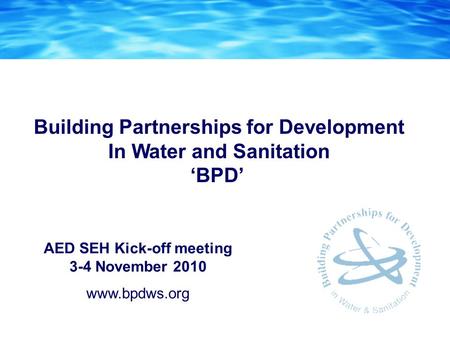 AED SEH Kick-off meeting 3-4 November 2010 www.bpdws.org Building Partnerships for Development In Water and Sanitation ‘BPD’