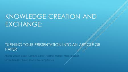 KNOWLEDGE CREATION AND EXCHANGE: TURNING YOUR PRESENTATION INTO AN ARTICLE OR PAPER Atlanta Sloane-Seale, Lorraine Carter, Heather McRae, Marc Imbeault,