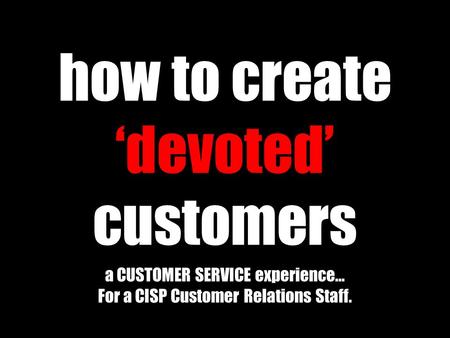 How to create ‘devoted’ customers a CUSTOMER SERVICE experience… For a CISP Customer Relations Staff.