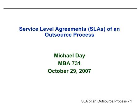 SLA of an Outsource Process - 1 Service Level Agreements (SLAs) of an Outsource Process Michael Day MBA 731 October 29, 2007.