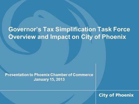 Governor’s Tax Simplification Task Force Overview and Impact on City of Phoenix Presentation to Phoenix Chamber of Commerce January 15, 2013.