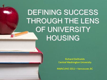 DEFINING SUCCESS THROUGH THE LENS OF UNIVERSITY HOUSING Richard DeShields Central Washington University NWACUHO 2011—Vancouver, BC.
