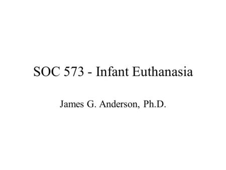 SOC 573 - Infant Euthanasia James G. Anderson, Ph.D.