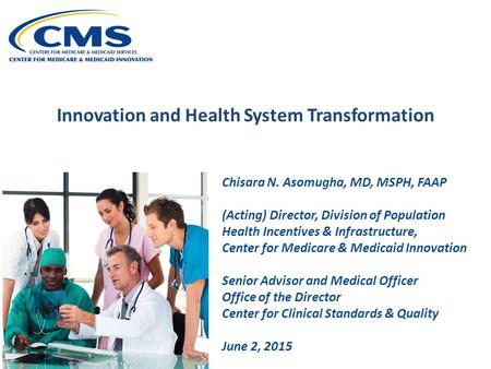 Innovation and Health System Transformation Chisara N. Asomugha, MD, MSPH, FAAP (Acting) Director, Division of Population Health Incentives & Infrastructure,
