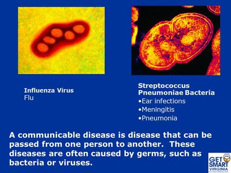 A communicable disease is disease that can be passed from one person to another. These diseases are often caused by germs, such as bacteria or viruses.