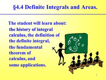 1 The student will learn about: §4.4 Definite Integrals and Areas. the fundamental theorem of calculus, and the history of integral calculus, some applications.