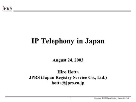 Copyright © 2003 Japan Registry Service Co., Ltd. 1 IP Telephony in Japan August 24, 2003 Hiro Hotta JPRS (Japan Registry Service Co., Ltd.)