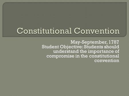 May-September, 1787 Student Objective: Students should understand the importance of compromise in the constitutional convention.