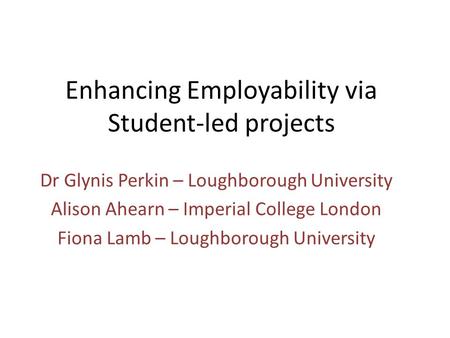 Enhancing Employability via Student-led projects Dr Glynis Perkin – Loughborough University Alison Ahearn – Imperial College London Fiona Lamb – Loughborough.