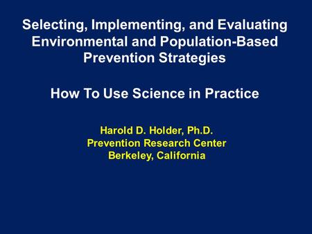 Harold D. Holder, Ph.D. Prevention Research Center Berkeley, California Selecting, Implementing, and Evaluating Environmental and Population-Based Prevention.