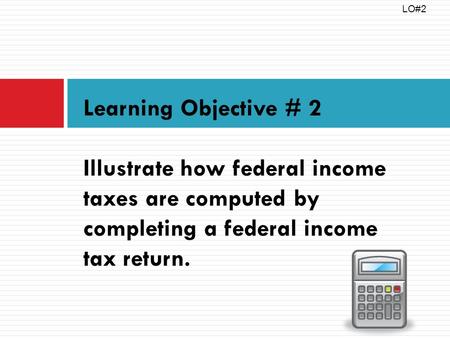 Learning Objective # 2 Illustrate how federal income taxes are computed by completing a federal income tax return. LO#2.