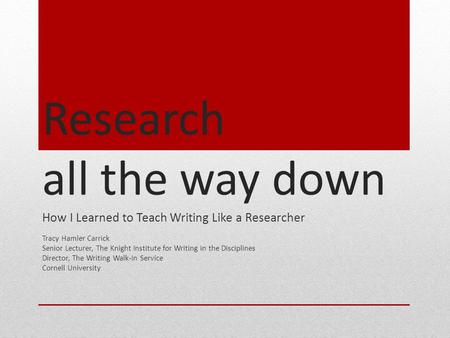 Research all the way down How I Learned to Teach Writing Like a Researcher Tracy Hamler Carrick Senior Lecturer, The Knight Institute for Writing in the.