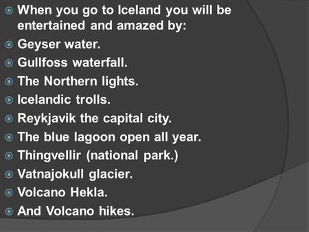  When you go to Iceland you will be entertained and amazed by:  Geyser water.  Gullfoss waterfall.  The Northern lights.  Icelandic trolls.  Reykjavik.