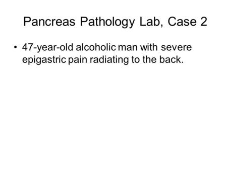 Pancreas Pathology Lab, Case 2 47-year-old alcoholic man with severe epigastric pain radiating to the back.