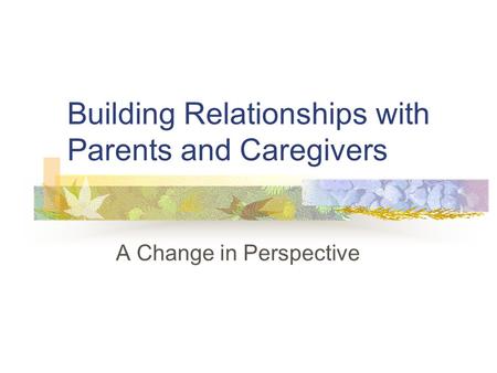 Building Relationships with Parents and Caregivers A Change in Perspective.
