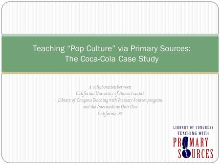 Teaching “Pop Culture” via Primary Sources: The Coca-Cola Case Study A collaboration between California University of Pennsylvania’s Library of Congress.