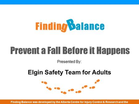 Prevent a Fall Before it Happens Presented By: Elgin Safety Team for Adults Finding Balance was developed by the Alberta Centre for Injury Control & Research.