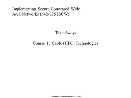 Copyright ©Universalinet.Com, LLC 2009 Implementing Secure Converged Wide Area Networks (642-825 ISCW) Take-Aways Course 1: Cable (HFC) Technologies.