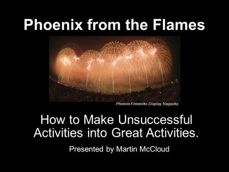 Phoenix from the Flames Presented by Martin McCloud How to Make Unsuccessful Activities into Great Activities. Phoenix Fireworks Display, Nagaoka.
