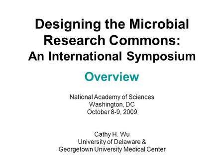 Designing the Microbial Research Commons: An International Symposium Overview National Academy of Sciences Washington, DC October 8-9, 2009 Cathy H. Wu.