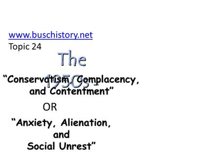 The 1950s - “Anxiety, Alienation, and Social Unrest” “Conservatism, Complacency, and Contentment” OR www.buschistory.net Topic 24.