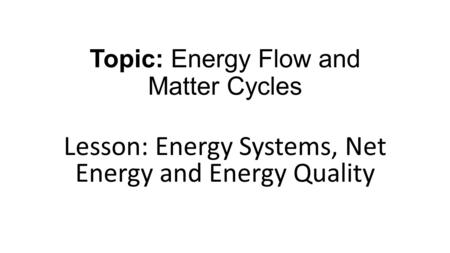 Topic: Energy Flow and Matter Cycles Lesson: Energy Systems, Net Energy and Energy Quality.