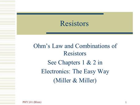 PHY 201 (Blum) 1 Resistors Ohm’s Law and Combinations of Resistors See Chapters 1 & 2 in Electronics: The Easy Way (Miller & Miller)