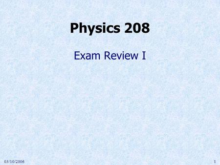 03/10/20061 Exam Review I Physics 208. 03/10/20062 Chapters 23-28 Coulomb force between charges Work done to move a charge Electric potential as  U/q.