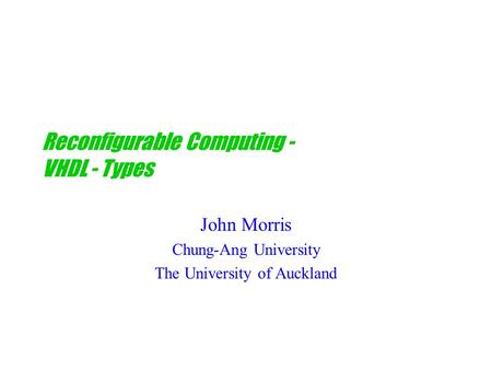 Reconfigurable Computing - VHDL - Types John Morris Chung-Ang University The University of Auckland.