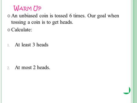 W ARM U P An unbiased coin is tossed 6 times. Our goal when tossing a coin is to get heads. Calculate: 1. At least 3 heads 2. At most 2 heads.