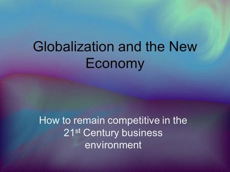 Globalization and the New Economy How to remain competitive in the 21 st Century business environment.
