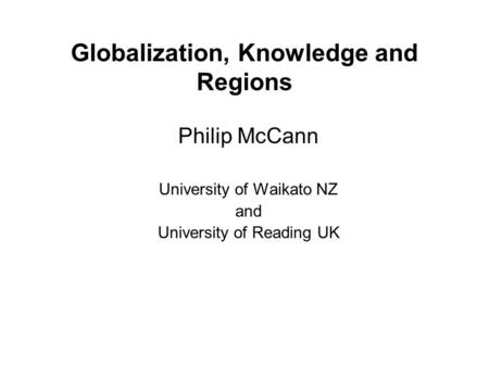 Globalization, Knowledge and Regions Philip McCann University of Waikato NZ and University of Reading UK.