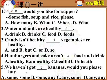 课前一讲 1. -- would you like for supper? --Some fish, soup and rice, please. A. How many B. What C. Where D. Who 2.Water and milk are healthy. A.drink B.