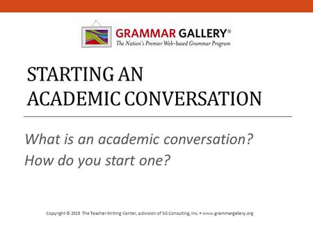 STARTING AN ACADEMIC CONVERSATION What is an academic conversation? How do you start one? Copyright © 2015 The Teacher Writing Center, a division of SG.
