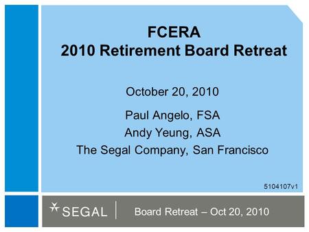 Board Retreat – Oct 20, 2010 FCERA 2010 Retirement Board Retreat October 20, 2010 Paul Angelo, FSA Andy Yeung, ASA The Segal Company, San Francisco 5104107v1.