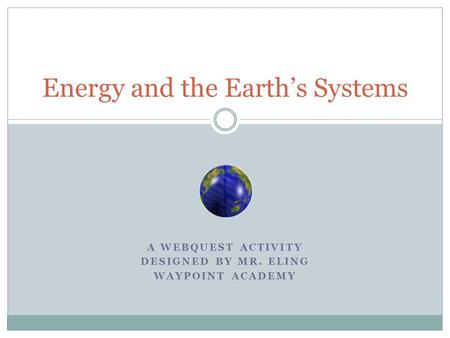 A WEBQUEST ACTIVITY DESIGNED BY MR. ELING WAYPOINT ACADEMY Energy and the Earth’s Systems.