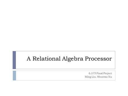 A Relational Algebra Processor 6.375 Final Project Ming Liu, Shuotao Xu.
