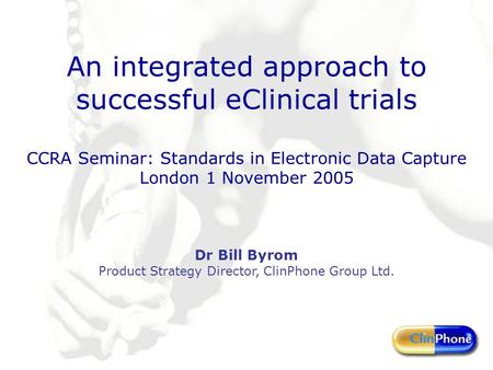 An integrated approach to successful eClinical trials CCRA Seminar: Standards in Electronic Data Capture London 1 November 2005 Dr Bill Byrom Product Strategy.