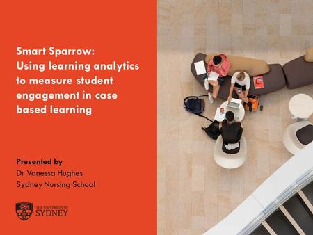 The University of SydneyPage 1 Smart Sparrow: Using learning analytics to measure student engagement in case based learning Presented by Dr Vanessa Hughes.