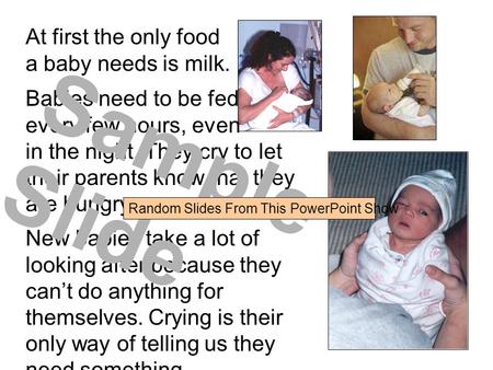 At first the only food a baby needs is milk. Babies need to be fed every few hours, even in the night. They cry to let their parents know that they are.