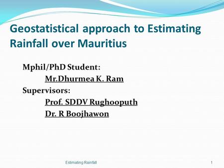 Geostatistical approach to Estimating Rainfall over Mauritius Mphil/PhD Student: Mr.Dhurmea K. Ram Supervisors: Prof. SDDV Rughooputh Dr. R Boojhawon Estimating.