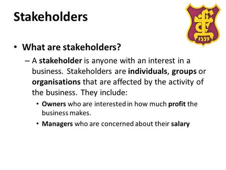 Stakeholders What are stakeholders? – A stakeholder is anyone with an interest in a business. Stakeholders are individuals, groups or organisations that.