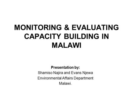 MONITORING & EVALUATING CAPACITY BUILDING IN MALAWI Presentation by: Shamiso Najira and Evans Njewa Environmental Affairs Department Malawi.