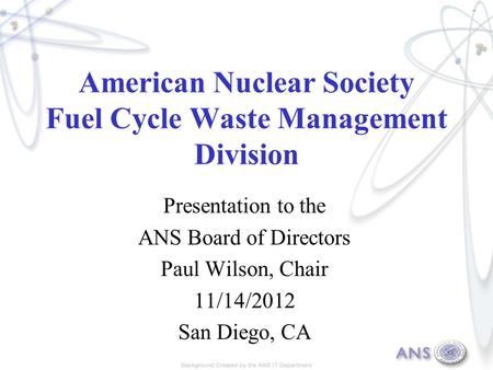 American Nuclear Society Fuel Cycle Waste Management Division Presentation to the ANS Board of Directors Paul Wilson, Chair 11/14/2012 San Diego, CA.