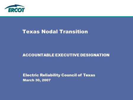 Texas Nodal Transition ACCOUNTABLE EXECUTIVE DESIGNATION Electric Reliability Council of Texas March 30, 2007.