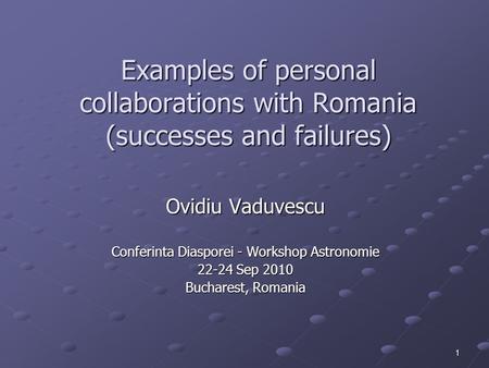 1 Examples of personal collaborations with Romania (successes and failures) Ovidiu Vaduvescu Conferinta Diasporei - Workshop Astronomie 22-24 Sep 2010.