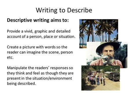 Writing to Describe Descriptive writing aims to: Provide a vivid, graphic and detailed account of a person, place or situation. Create a picture with words.